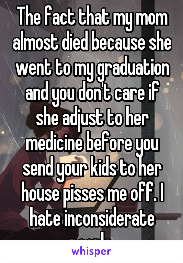 The fact that my mom almost died because she went to my graduation and you don't care if she adjust to her medicine before you send your kids to her house pisses me off. I hate inconsiderate people.