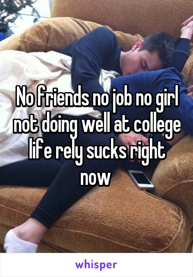 No friends no job no girl not doing well at college life rely sucks right now 