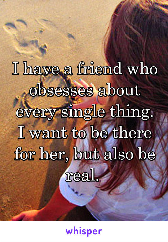 I have a friend who obsesses about every single thing. I want to be there for her, but also be real. 