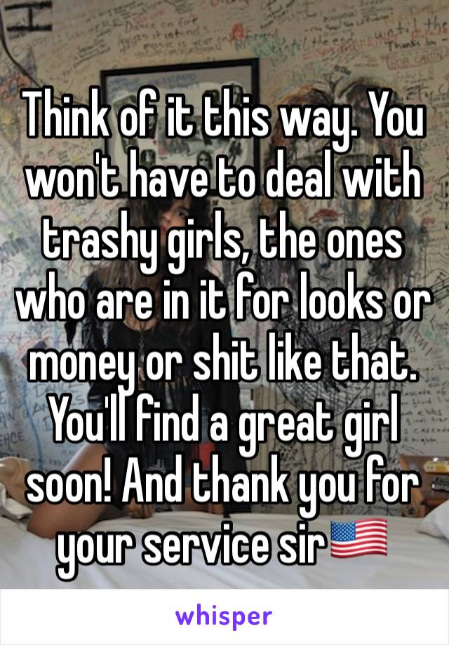 Think of it this way. You won't have to deal with trashy girls, the ones who are in it for looks or money or shit like that. You'll find a great girl soon! And thank you for your service sir🇺🇸