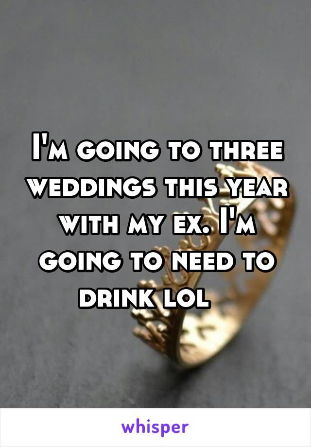 I'm going to three weddings this year with my ex. I'm going to need to drink lol   