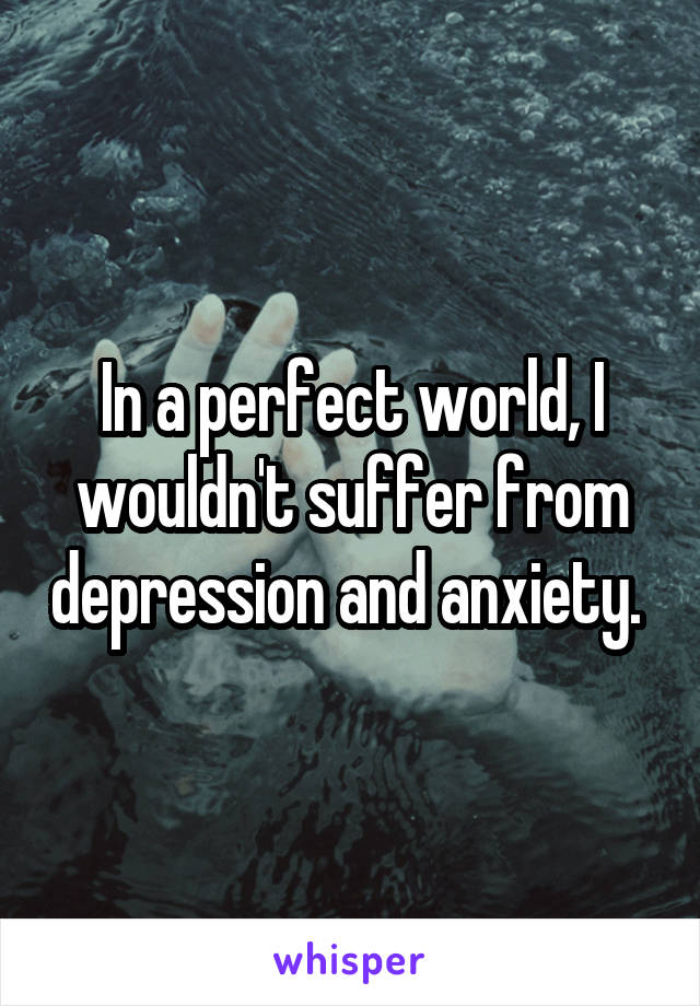 In a perfect world, I wouldn't suffer from depression and anxiety. 