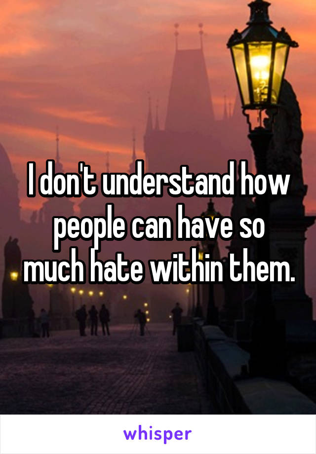 I don't understand how people can have so much hate within them.