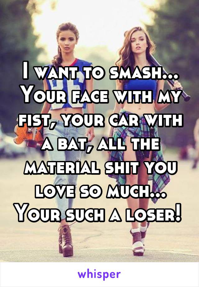 I want to smash... Your face with my fist, your car with a bat, all the material shit you love so much... Your such a loser! 