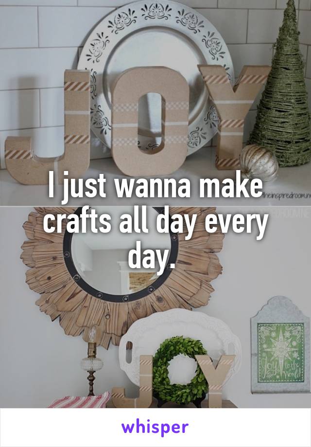 I just wanna make crafts all day every day. 