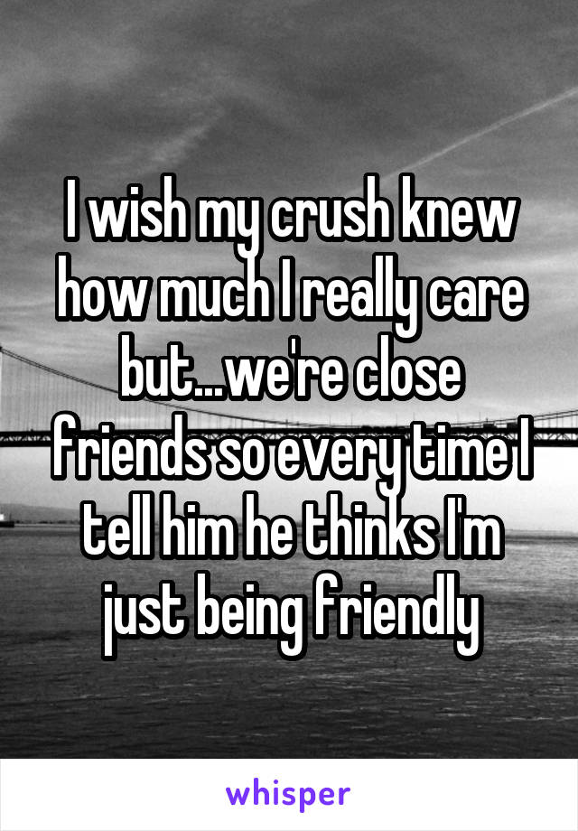 I wish my crush knew how much I really care but...we're close friends so every time I tell him he thinks I'm just being friendly