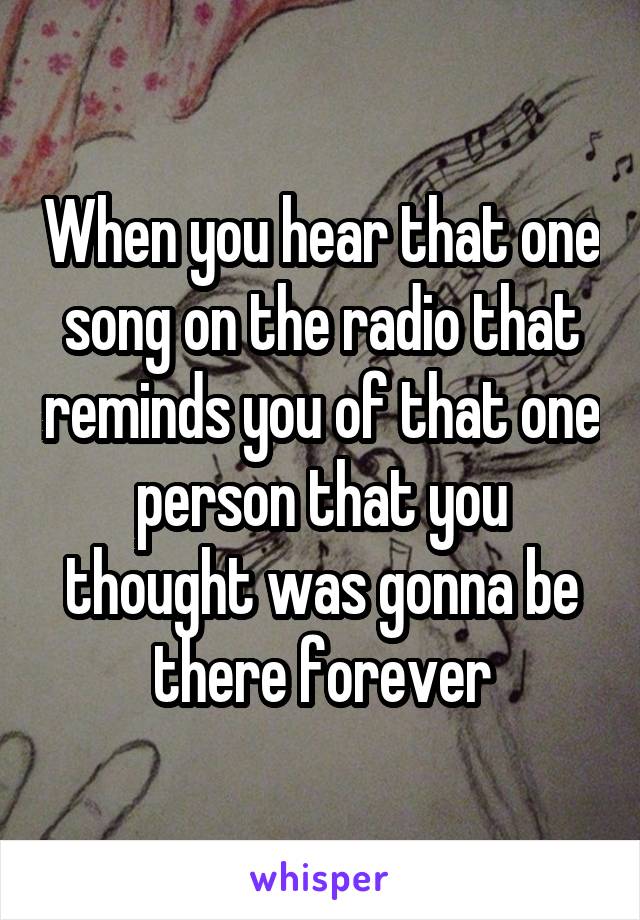 When you hear that one song on the radio that reminds you of that one person that you thought was gonna be there forever