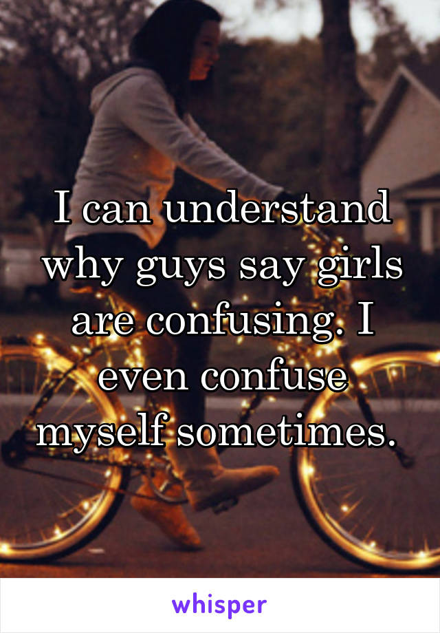 I can understand why guys say girls are confusing. I even confuse myself sometimes. 