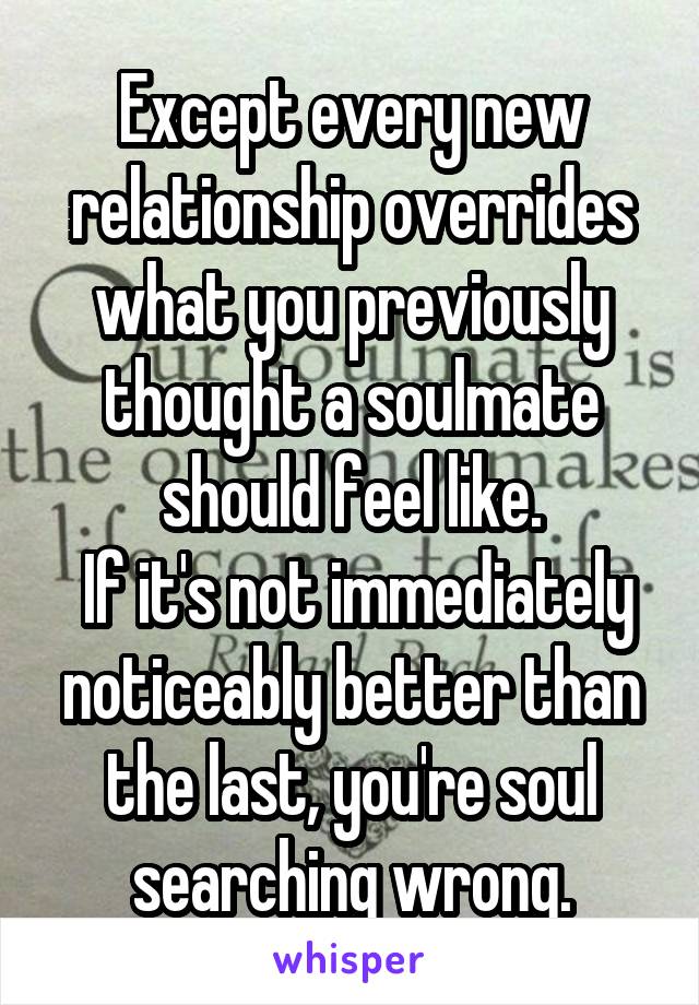 Except every new relationship overrides what you previously thought a soulmate should feel like.
 If it's not immediately noticeably better than the last, you're soul searching wrong.