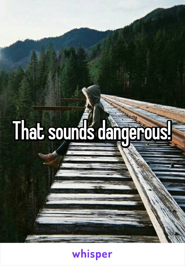 That sounds dangerous! 