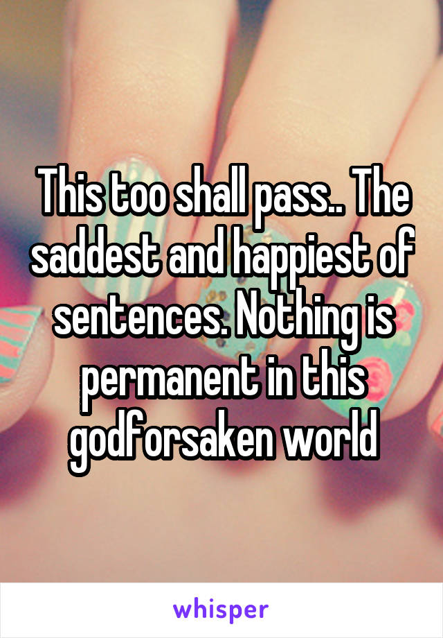 This too shall pass.. The saddest and happiest of sentences. Nothing is permanent in this godforsaken world