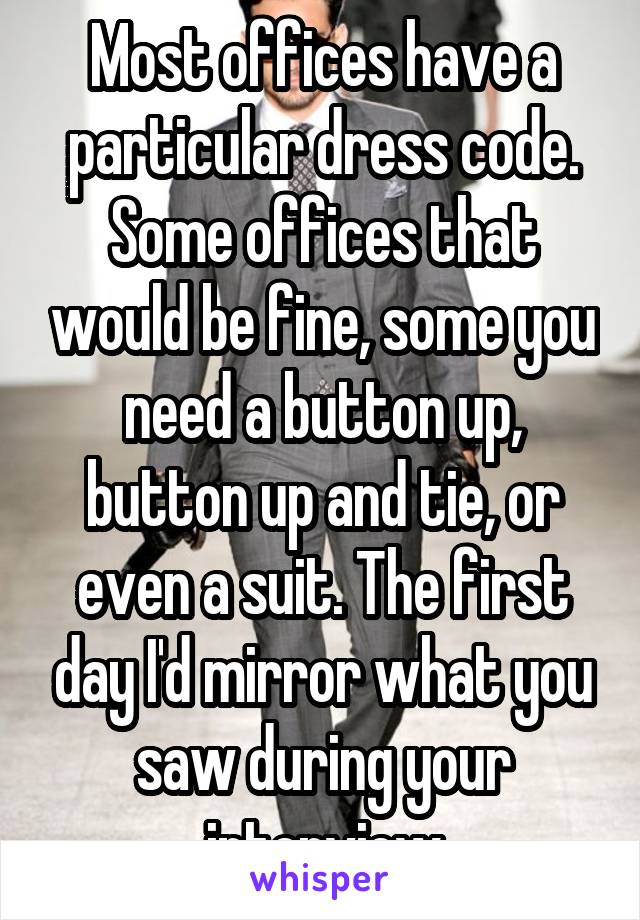 Most offices have a particular dress code. Some offices that would be fine, some you need a button up, button up and tie, or even a suit. The first day I'd mirror what you saw during your interview