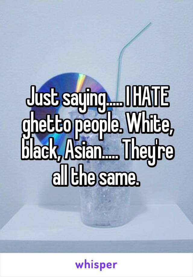 Just saying..... I HATE ghetto people. White, black, Asian..... They're all the same. 