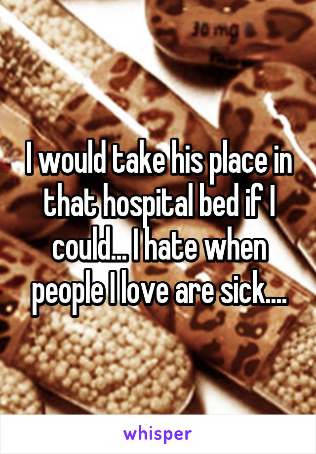 I would take his place in that hospital bed if I could... I hate when people I love are sick....