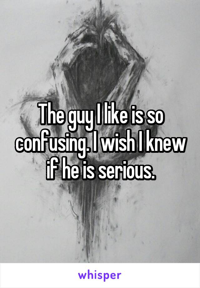 The guy I like is so confusing. I wish I knew if he is serious.