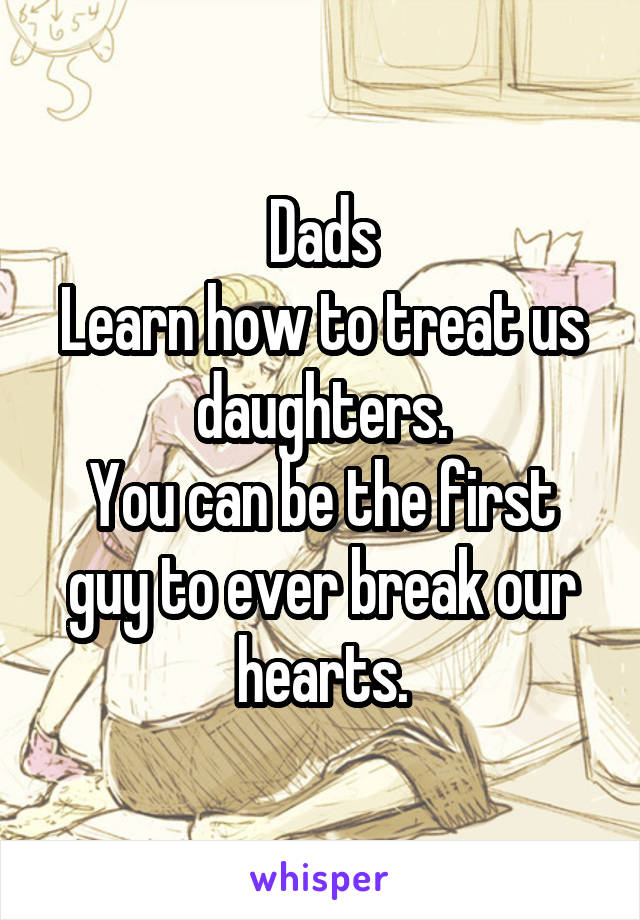 Dads
Learn how to treat us daughters.
You can be the first guy to ever break our hearts.