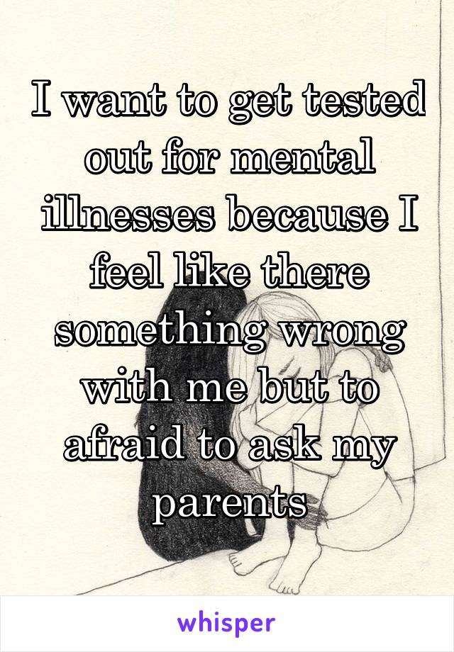 I want to get tested out for mental illnesses because I feel like there something wrong with me but to afraid to ask my parents
