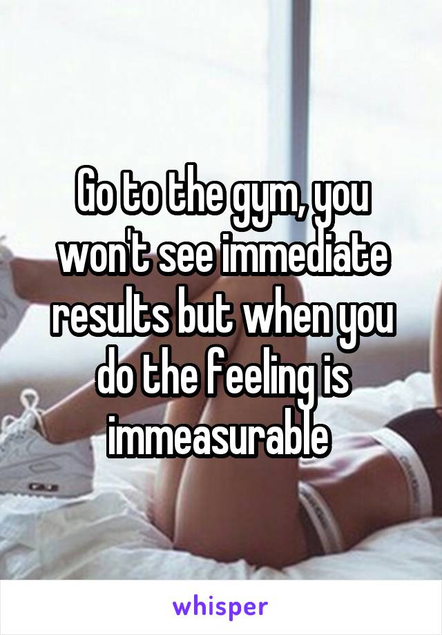 Go to the gym, you won't see immediate results but when you do the feeling is immeasurable 