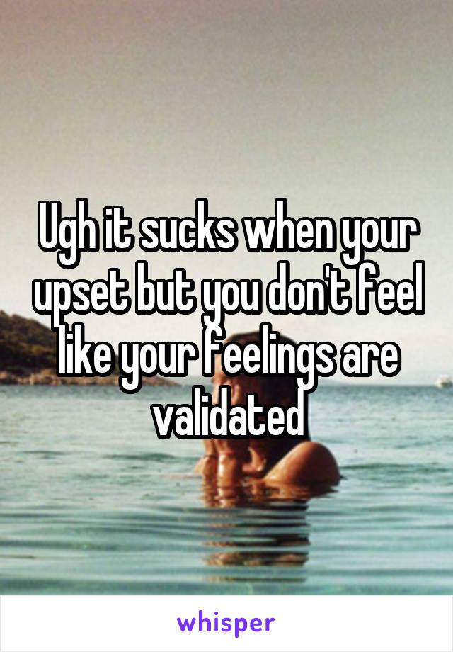 Ugh it sucks when your upset but you don't feel like your feelings are validated