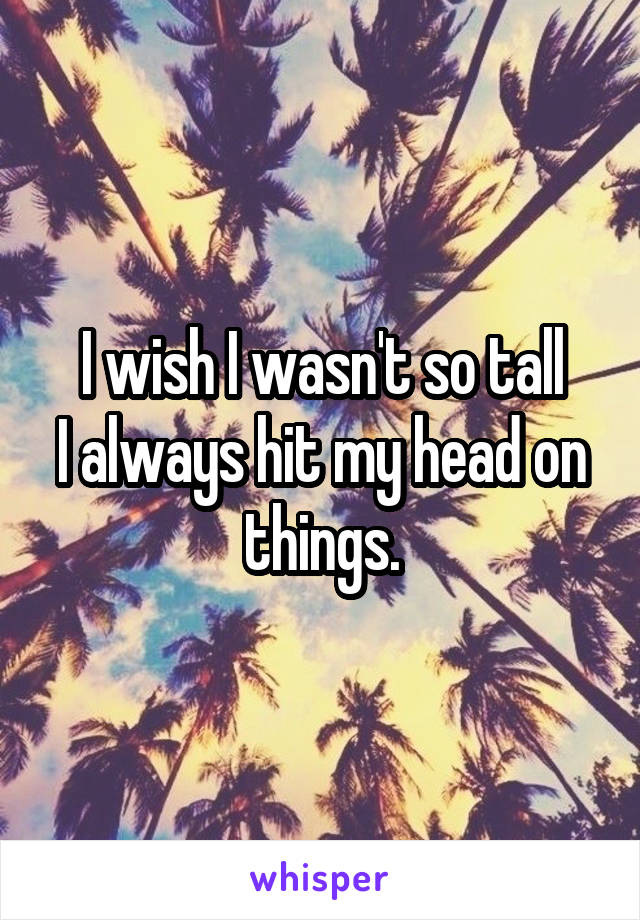 I wish I wasn't so tall
I always hit my head on things.