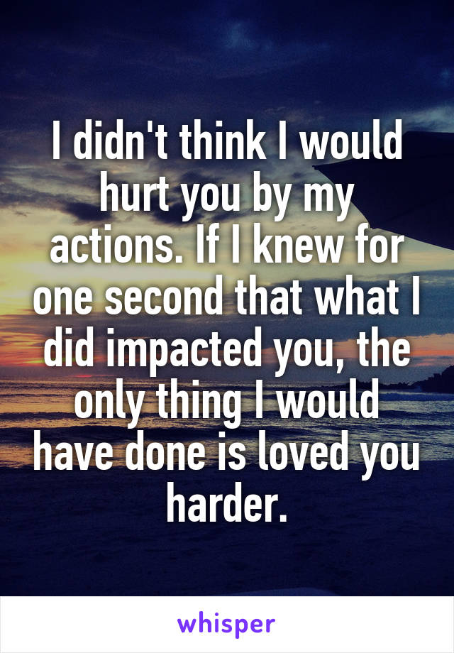 I didn't think I would hurt you by my actions. If I knew for one second that what I did impacted you, the only thing I would have done is loved you harder.