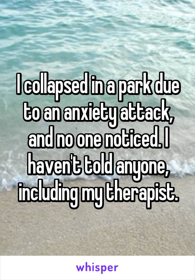 I collapsed in a park due to an anxiety attack, and no one noticed. I haven't told anyone, including my therapist.