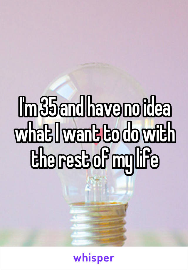 I'm 35 and have no idea what I want to do with the rest of my life