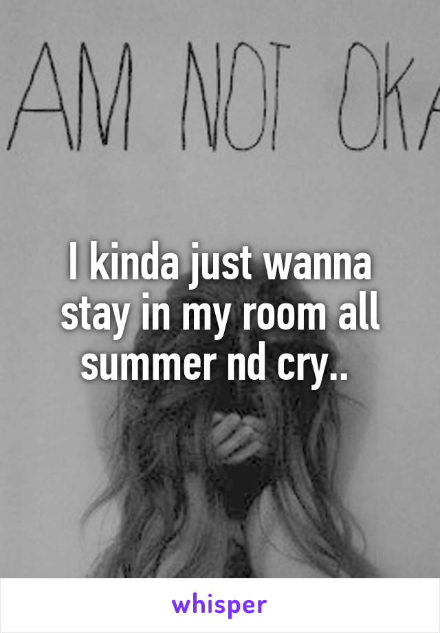 I kinda just wanna stay in my room all summer nd cry.. 