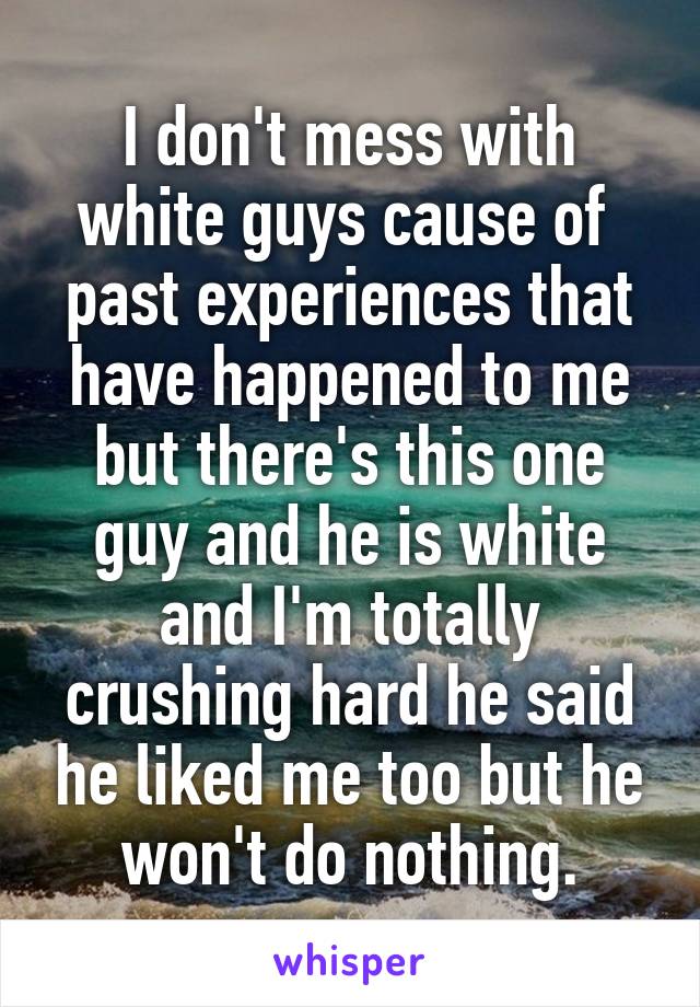 I don't mess with white guys cause of  past experiences that have happened to me but there's this one guy and he is white and I'm totally crushing hard he said he liked me too but he won't do nothing.