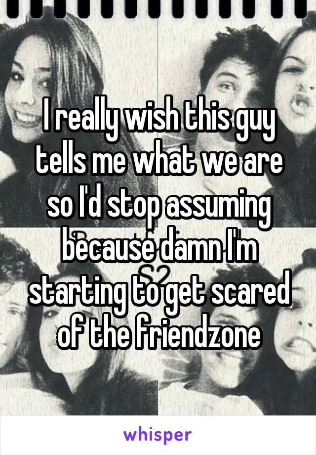 I really wish this guy tells me what we are so I'd stop assuming because damn I'm starting to get scared of the friendzone