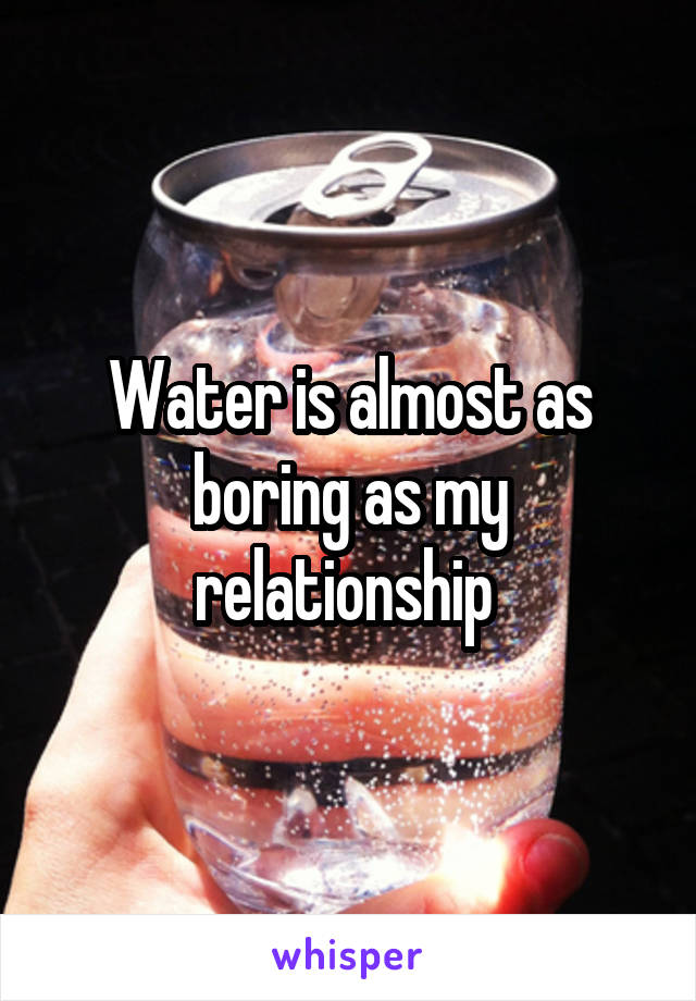 Water is almost as boring as my relationship 