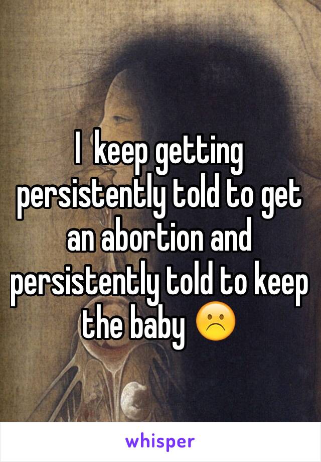 I  keep getting persistently told to get an abortion and persistently told to keep the baby ☹️