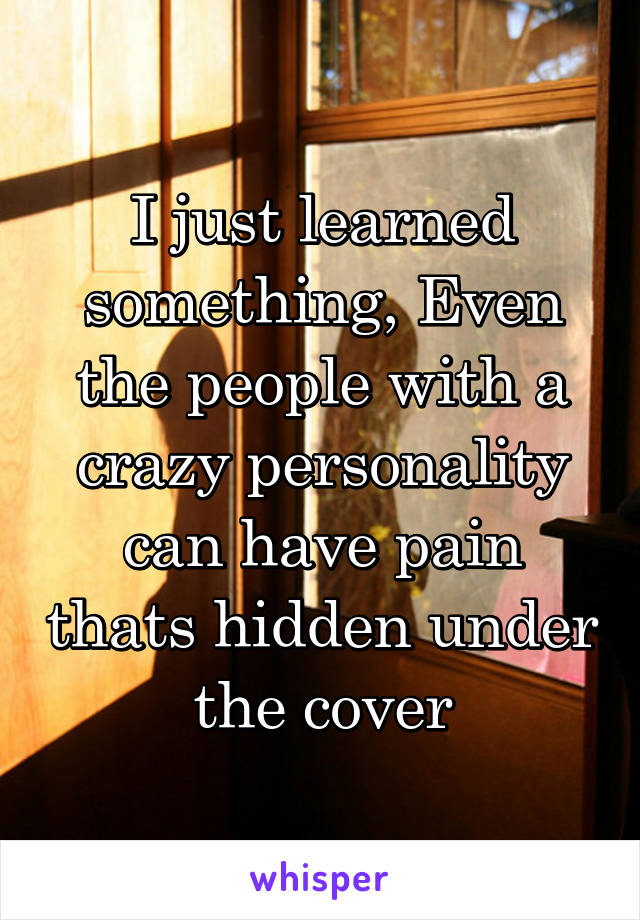 I just learned something, Even the people with a crazy personality can have pain thats hidden under the cover