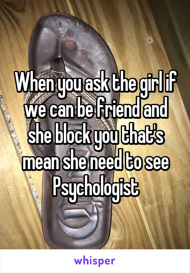 When you ask the girl if we can be friend and she block you that's mean she need to see Psychologist