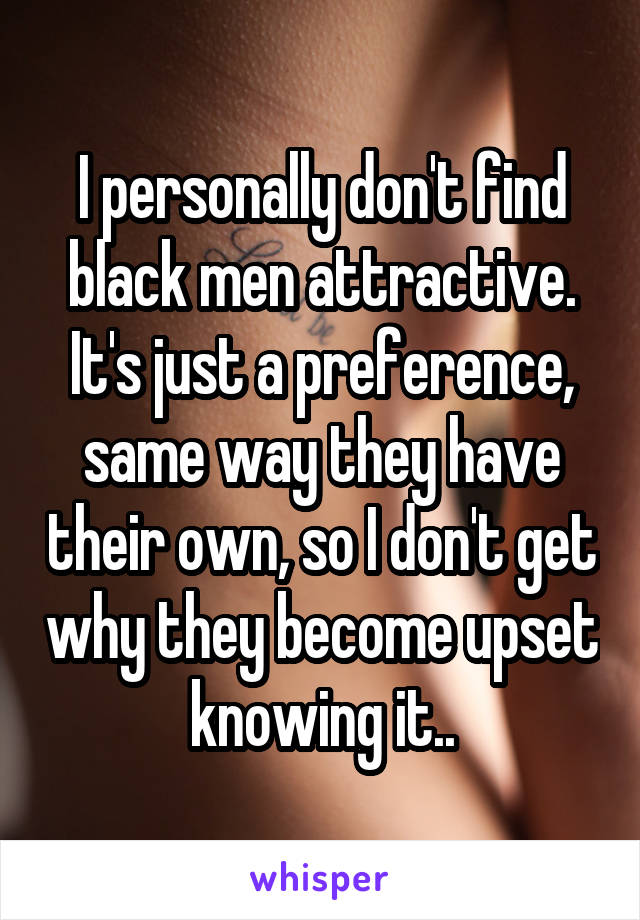 I personally don't find black men attractive. It's just a preference, same way they have their own, so I don't get why they become upset knowing it..