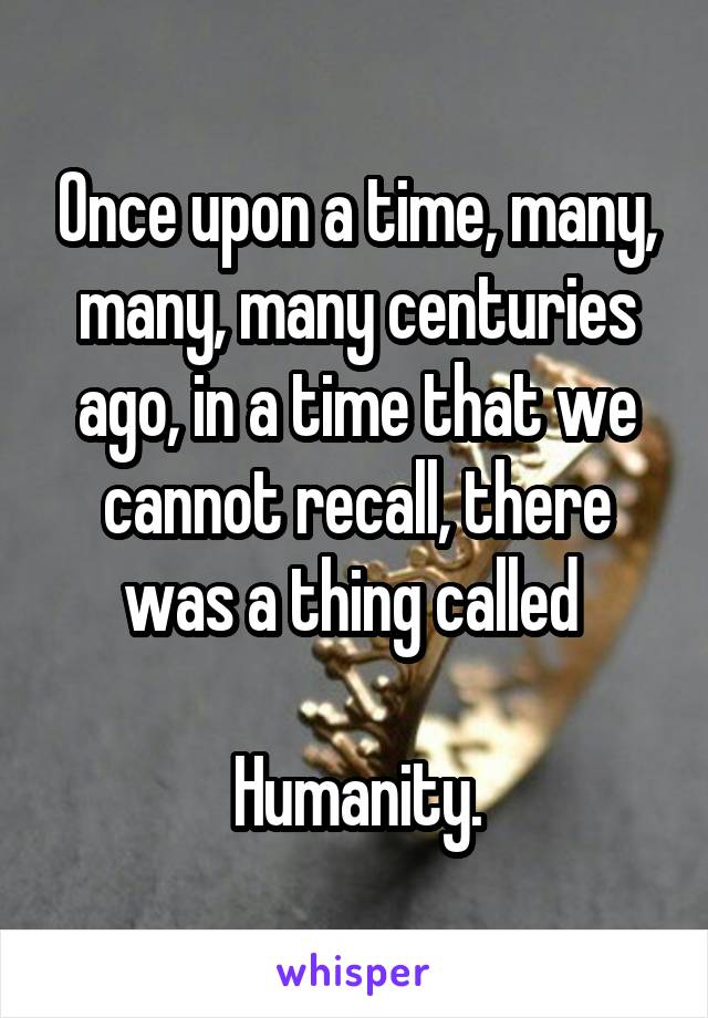 Once upon a time, many, many, many centuries ago, in a time that we cannot recall, there was a thing called 

Humanity.