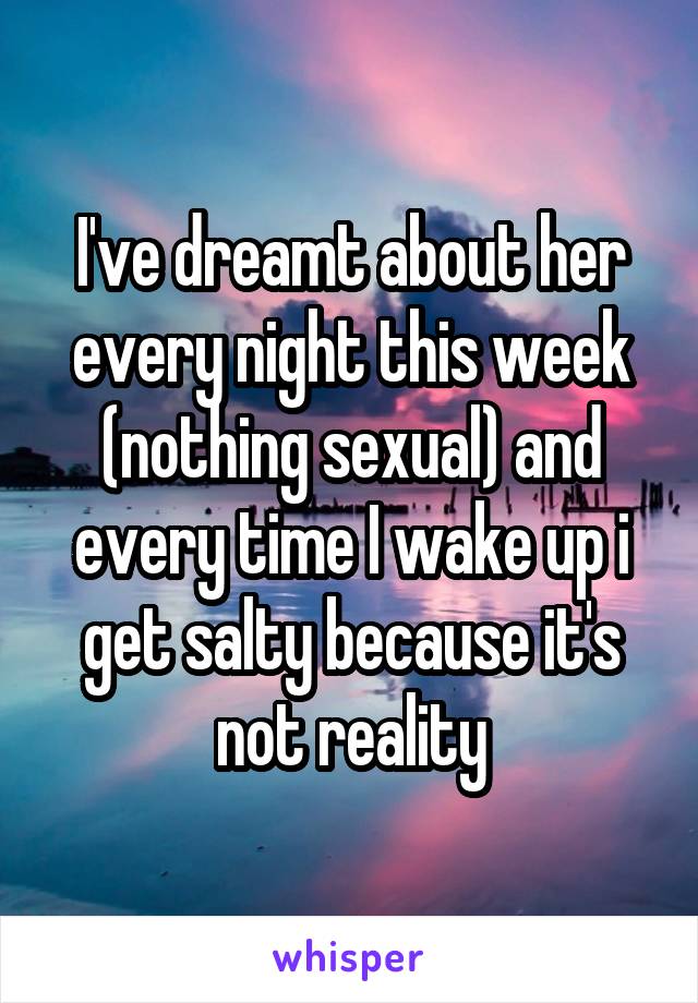 I've dreamt about her every night this week (nothing sexual) and every time I wake up i get salty because it's not reality