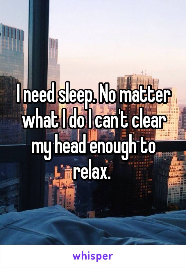 I need sleep. No matter what I do I can't clear my head enough to relax. 