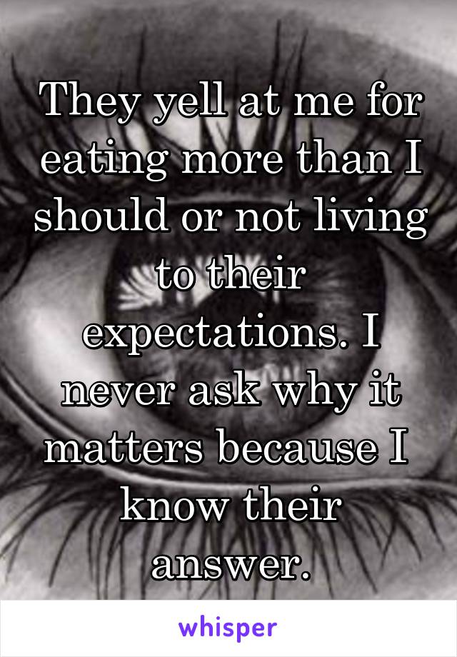 They yell at me for eating more than I should or not living to their expectations. I never ask why it matters because I 
know their answer.