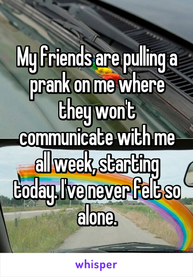 My friends are pulling a prank on me where they won't communicate with me all week, starting today. I've never felt so alone.