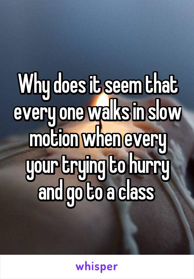 Why does it seem that every one walks in slow motion when every your trying to hurry and go to a class 