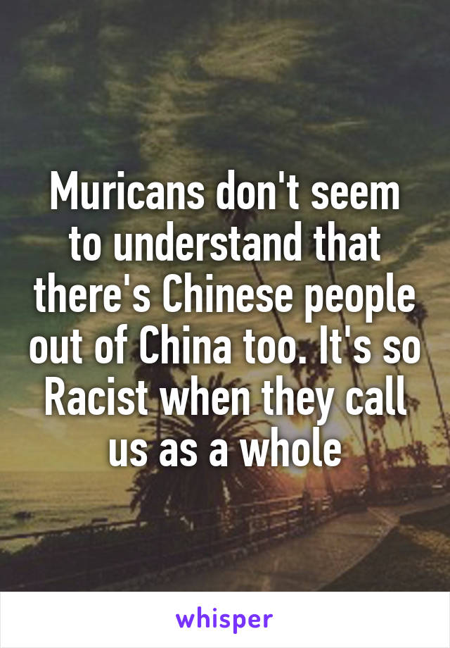 Muricans don't seem to understand that there's Chinese people out of China too. It's so Racist when they call us as a whole