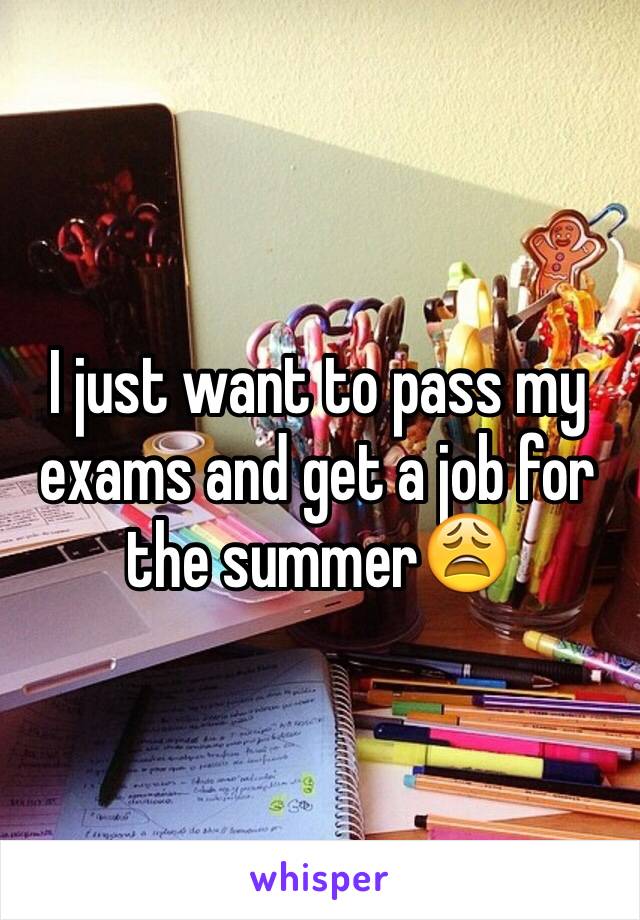 I just want to pass my exams and get a job for the summer😩