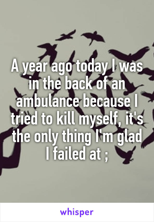 A year ago today I was in the back of an ambulance because I tried to kill myself, it's the only thing I'm glad I failed at ;