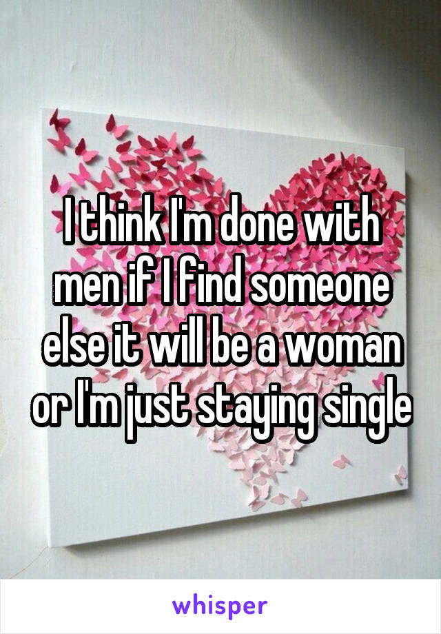 I think I'm done with men if I find someone else it will be a woman or I'm just staying single