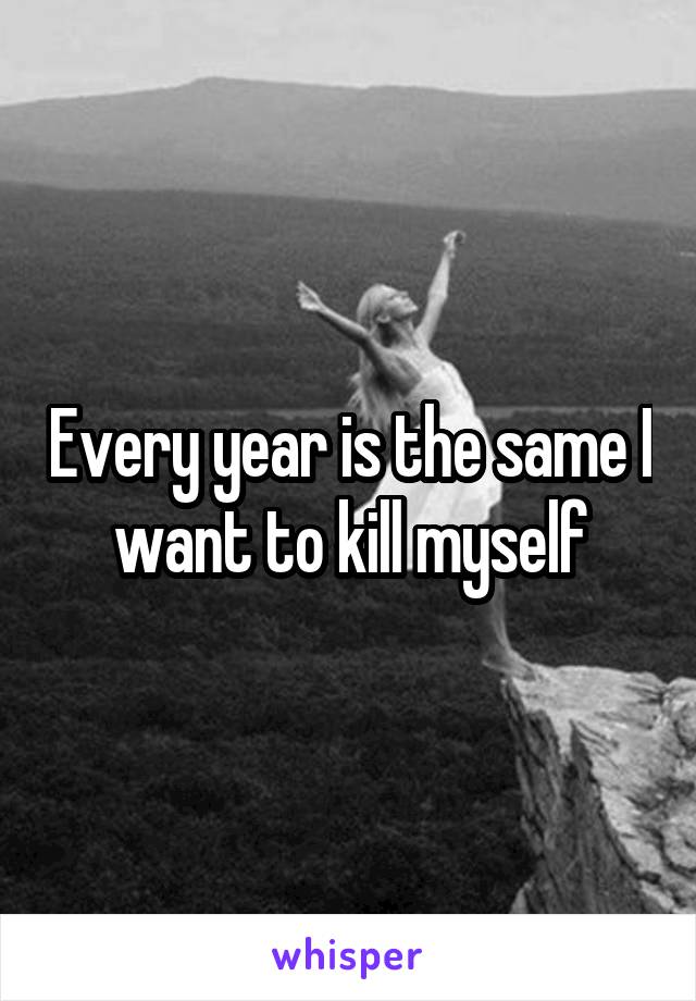 Every year is the same I want to kill myself