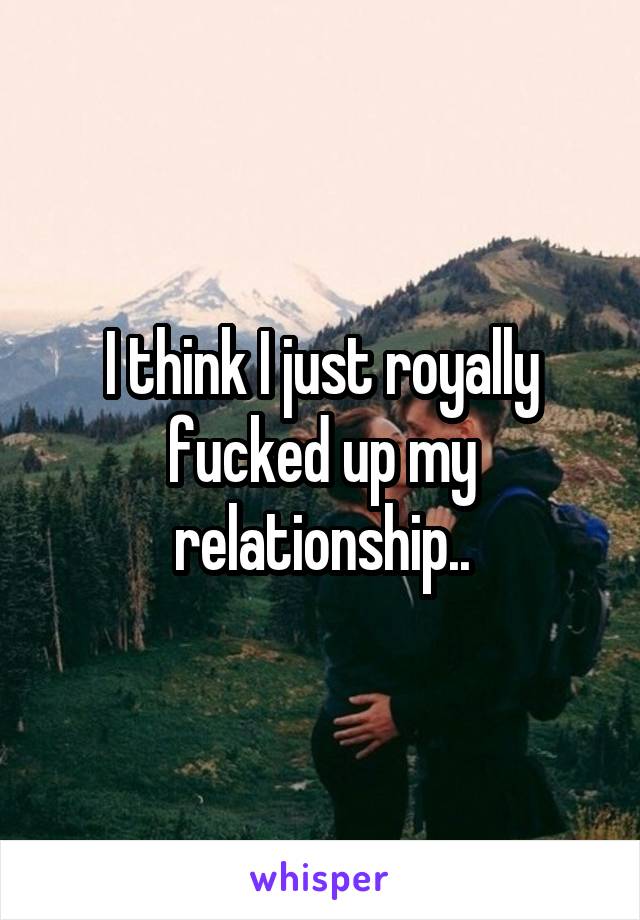 I think I just royally fucked up my relationship..