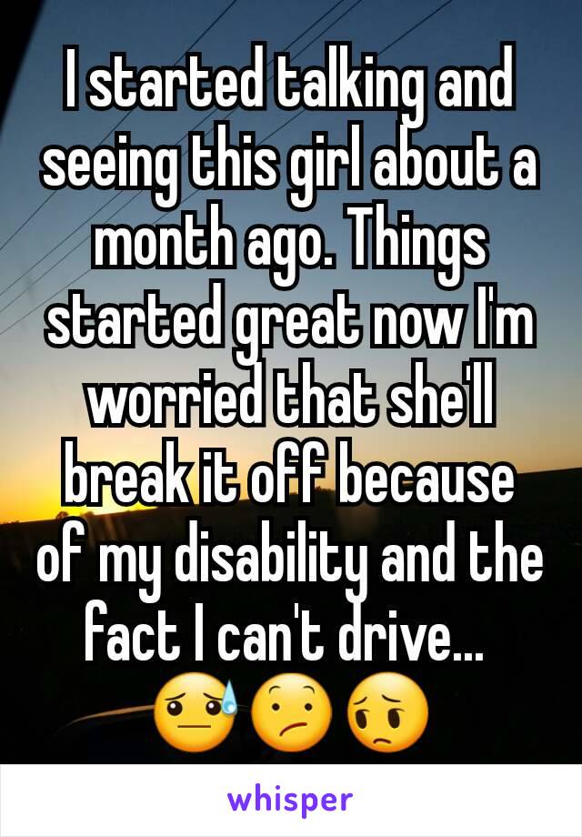 I started talking and seeing this girl about a month ago. Things started great now I'm worried that she'll break it off because of my disability and the fact I can't drive... 
😓😕😔