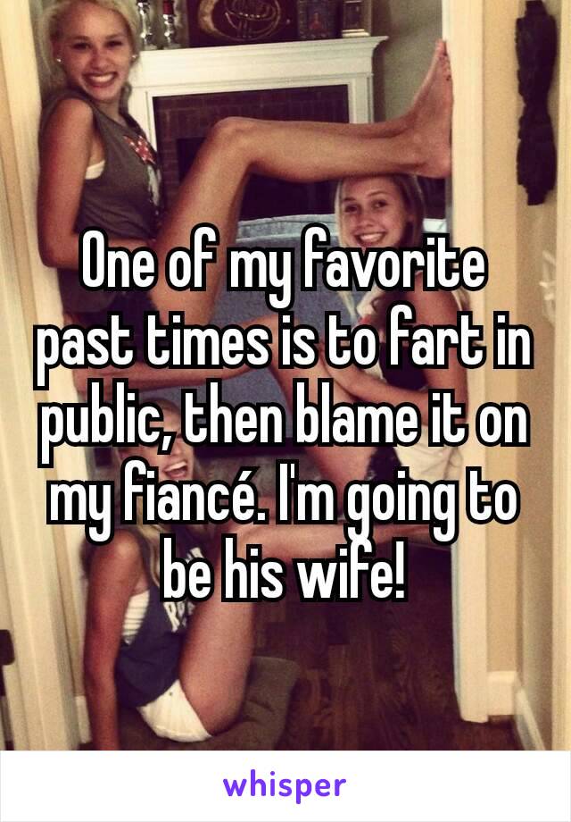 One of my favorite past times is to fart in public, then blame it on my fiancé. I'm going to be his wife!