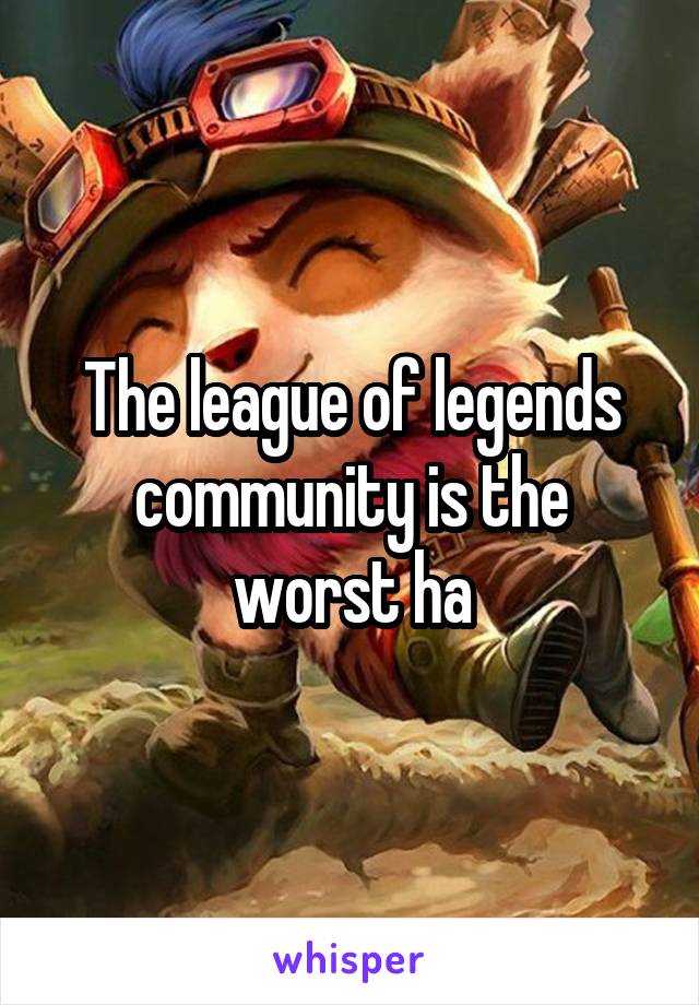 The league of legends community is the worst ha